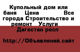 Купольный дом или баня  › Цена ­ 68 000 - Все города Строительство и ремонт » Услуги   . Дагестан респ.